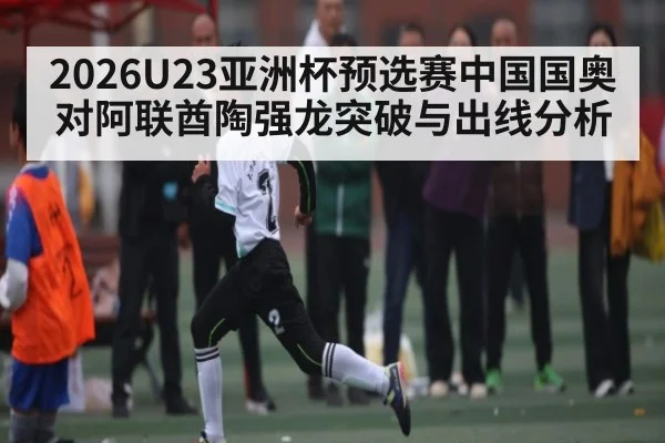 2026U23亚洲杯预选赛中国国奥对阿联酋陶强龙突破与出线分析